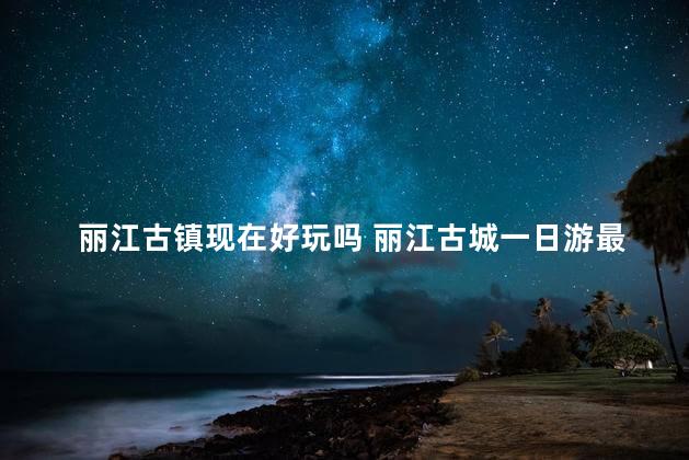 丽江古镇现在好玩吗 丽江古城一日游最佳攻略